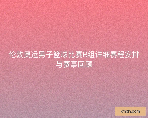 伦敦奥运男子篮球比赛B组详细赛程安排与赛事回顾