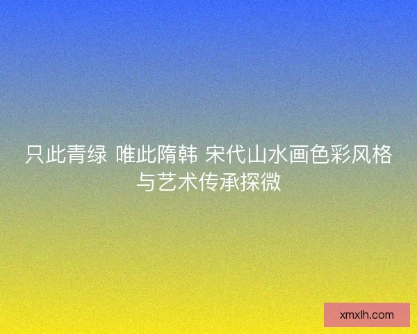 只此青绿 唯此隋韩 宋代山水画色彩风格与艺术传承探微