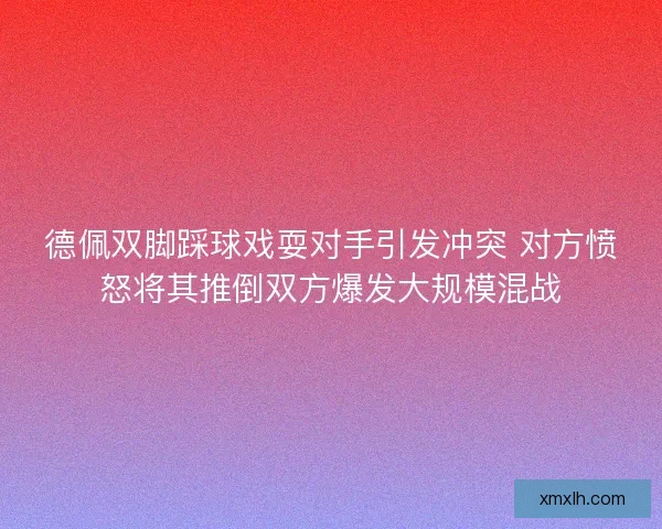 德佩双脚踩球戏耍对手引发冲突 对方愤怒将其推倒双方爆发大规模混战