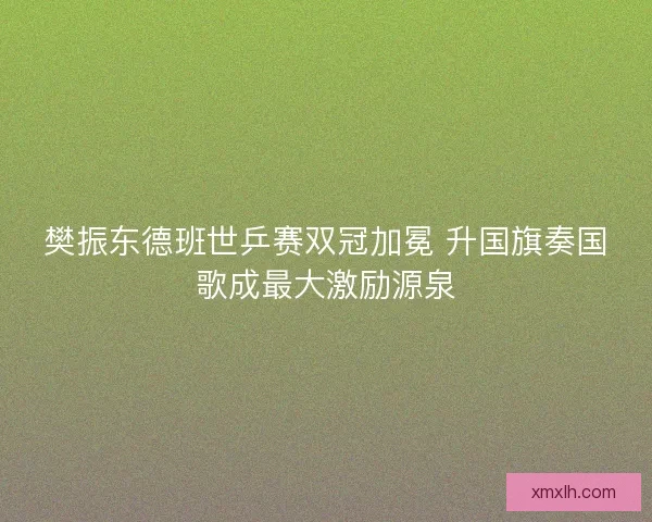 樊振东德班世乒赛双冠加冕 升国旗奏国歌成最大激励源泉