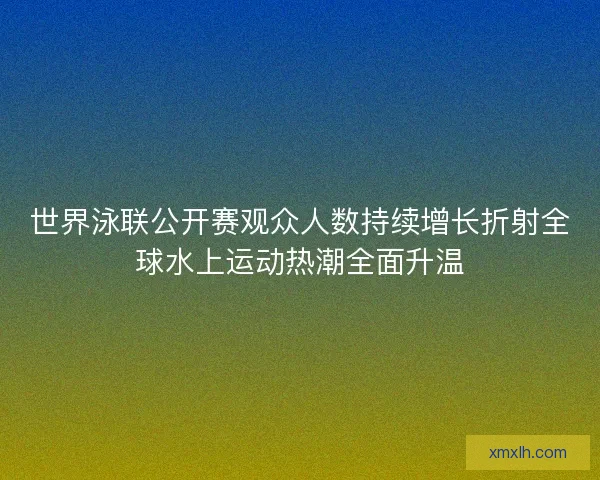 世界泳联公开赛观众人数持续增长折射全球水上运动热潮全面升温