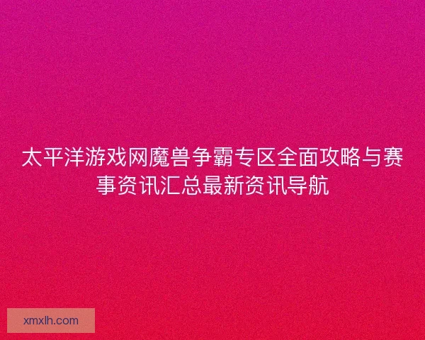 太平洋游戏网魔兽争霸专区全面攻略与赛事资讯汇总最新资讯导航