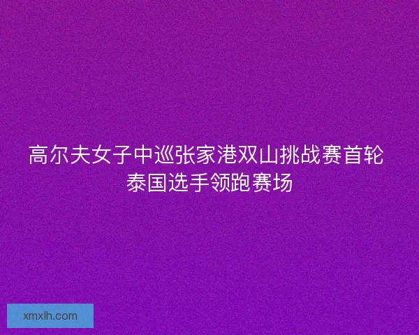 高尔夫女子中巡张家港双山挑战赛首轮 泰国选手领跑赛场