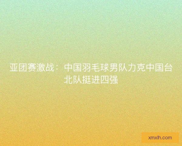 亚团赛激战：中国羽毛球男队力克中国台北队挺进四强