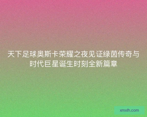 天下足球奥斯卡荣耀之夜见证绿茵传奇与时代巨星诞生时刻全新篇章