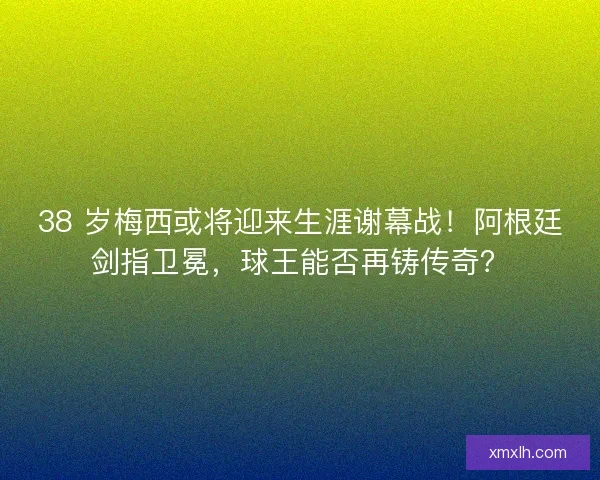 38 岁梅西或将迎来生涯谢幕战！阿根廷剑指卫冕，球王能否再铸传奇？