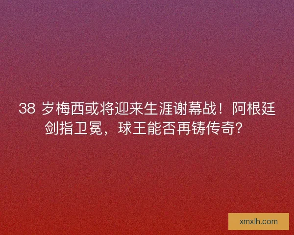 38 岁梅西或将迎来生涯谢幕战！阿根廷剑指卫冕，球王能否再铸传奇？