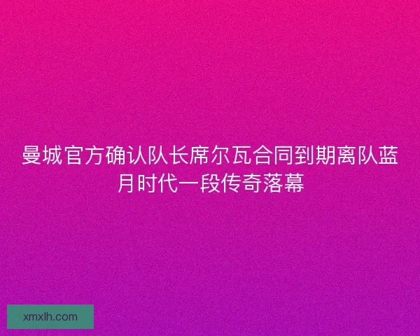 曼城官方确认队长席尔瓦合同到期离队蓝月时代一段传奇落幕